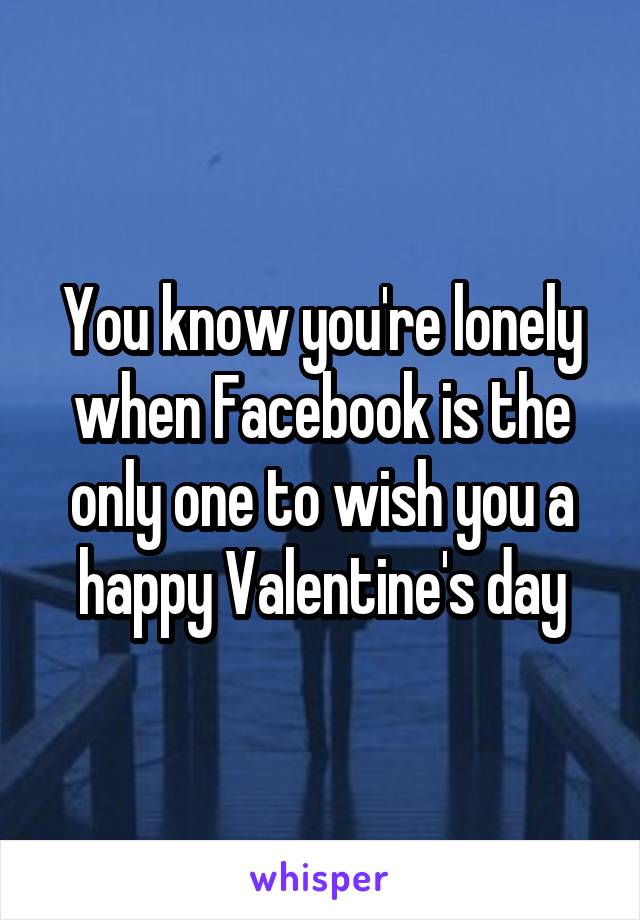 You know you're lonely when Facebook is the only one to wish you a happy Valentine's day