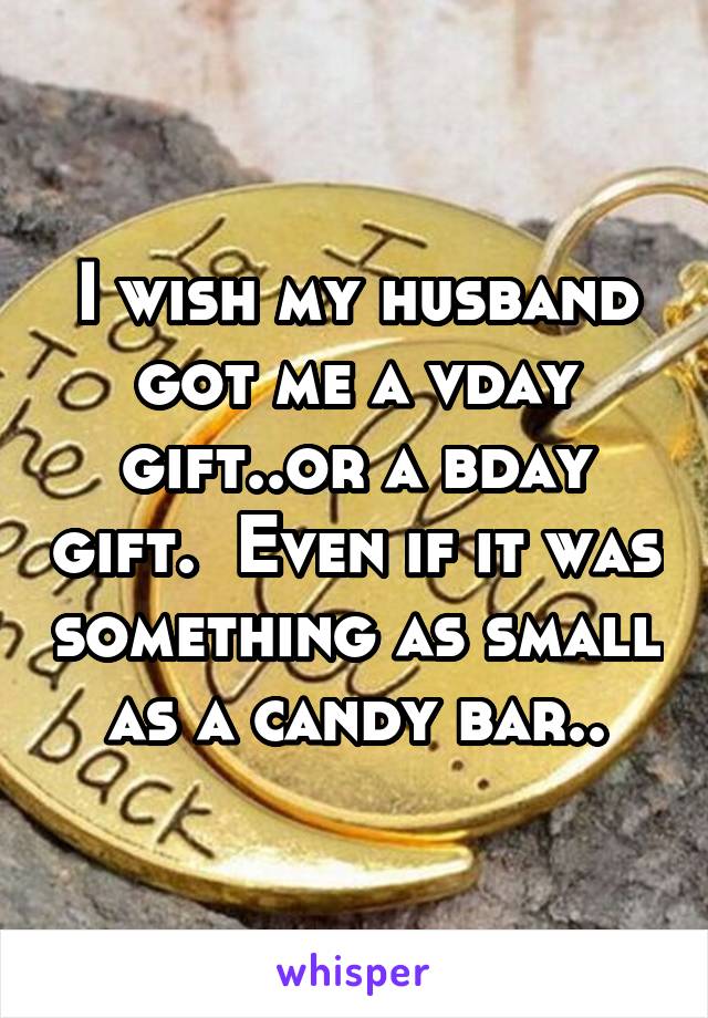 I wish my husband got me a vday gift..or a bday gift.  Even if it was something as small as a candy bar..