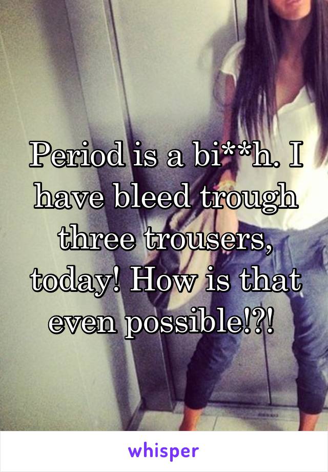 Period is a bi**h. I have bleed trough three trousers, today! How is that even possible!?! 