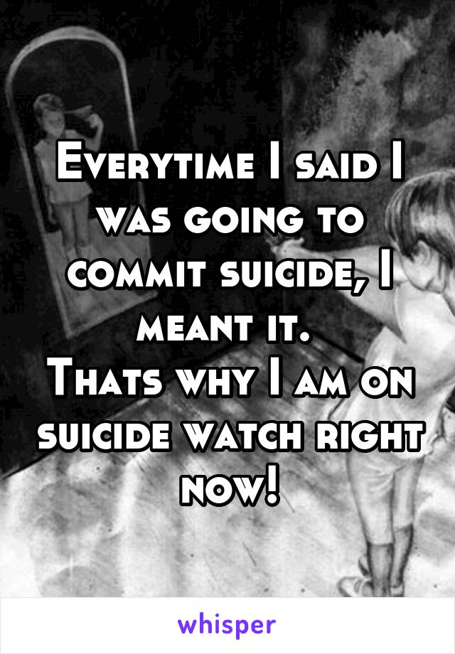 Everytime I said I was going to commit suicide, I meant it. 
Thats why I am on suicide watch right now!