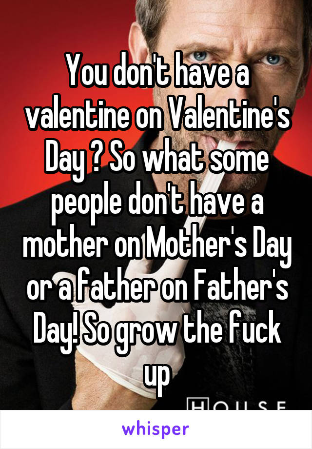 You don't have a valentine on Valentine's Day ? So what some people don't have a mother on Mother's Day or a father on Father's Day! So grow the fuck up