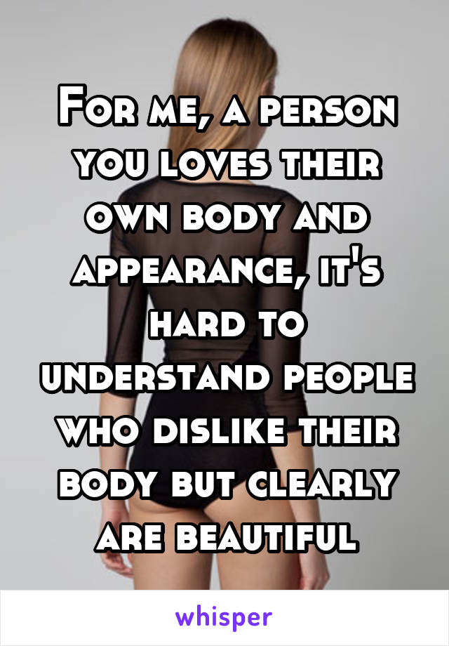 For me, a person you loves their own body and appearance, it's hard to understand people who dislike their body but clearly are beautiful