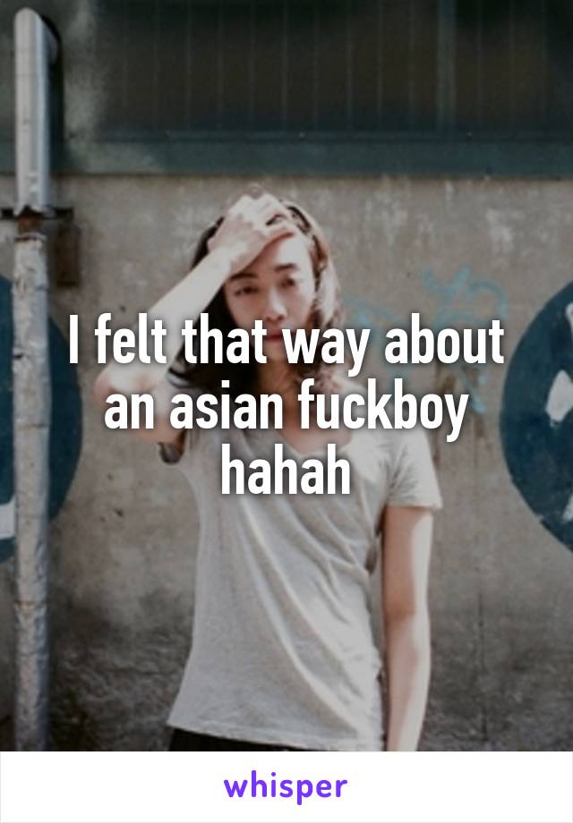 I felt that way about an asian fuckboy hahah