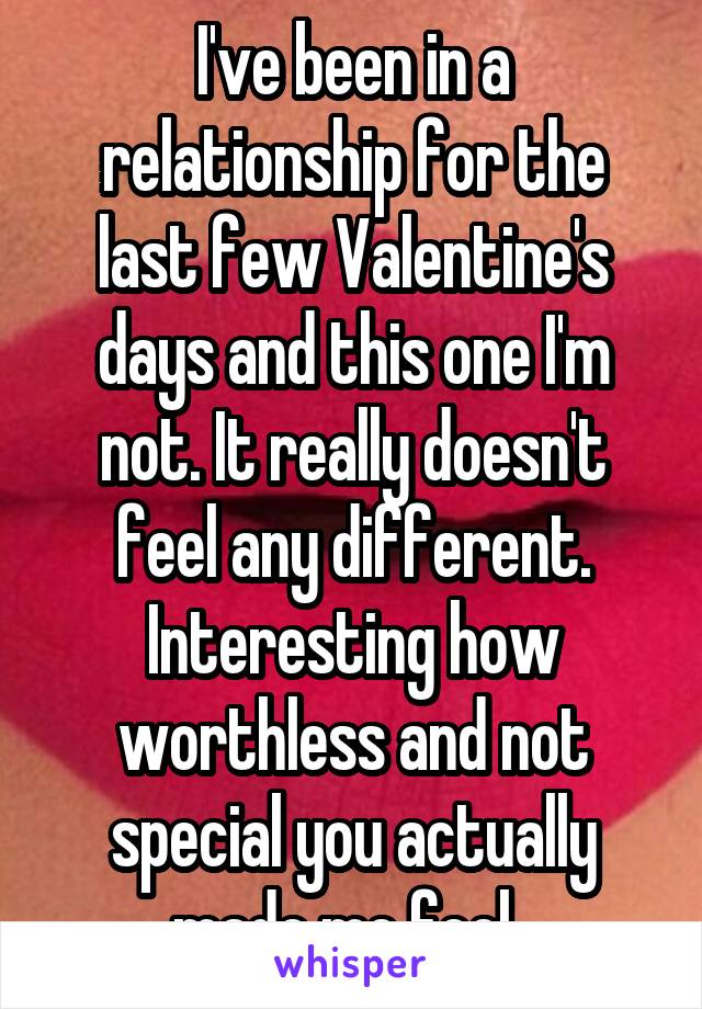 I've been in a relationship for the last few Valentine's days and this one I'm not. It really doesn't feel any different. Interesting how worthless and not special you actually made me feel. 