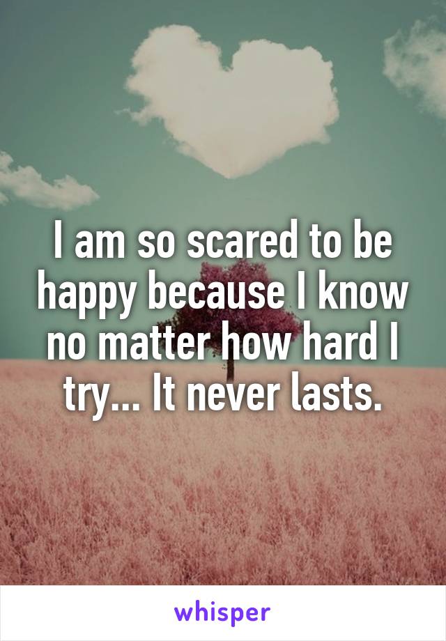 I am so scared to be happy because I know no matter how hard I try... It never lasts.
