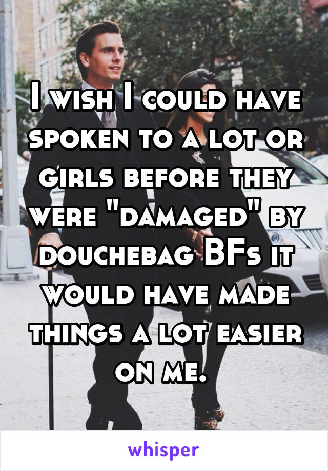 I wish I could have spoken to a lot or girls before they were "damaged" by douchebag BFs it would have made things a lot easier on me. 