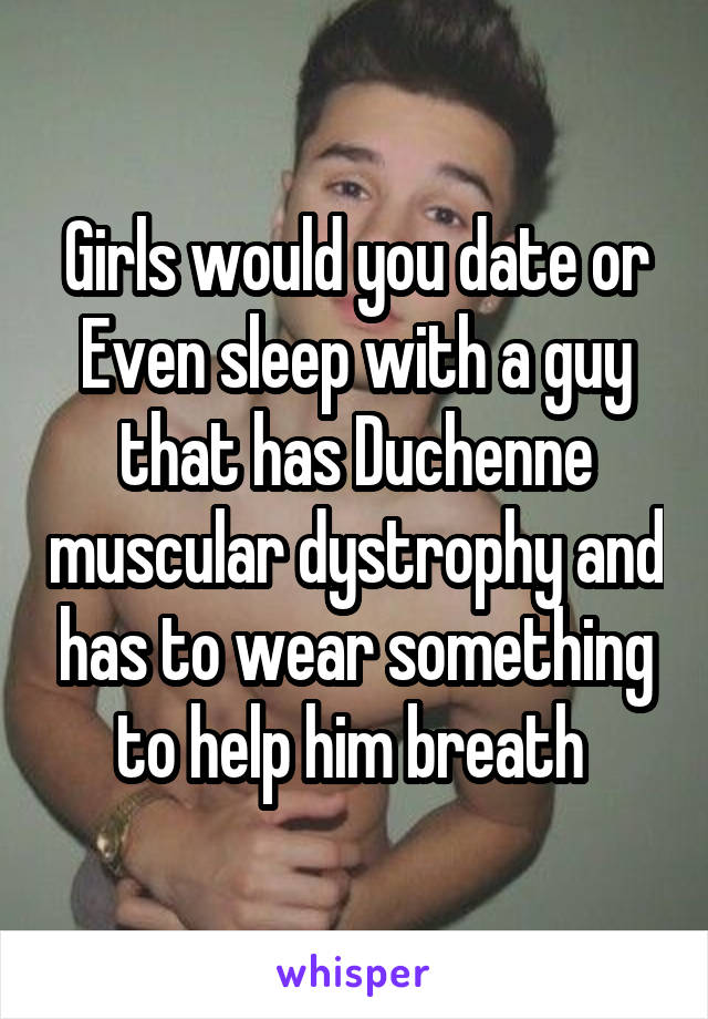 Girls would you date or Even sleep with a guy that has Duchenne muscular dystrophy and has to wear something to help him breath 