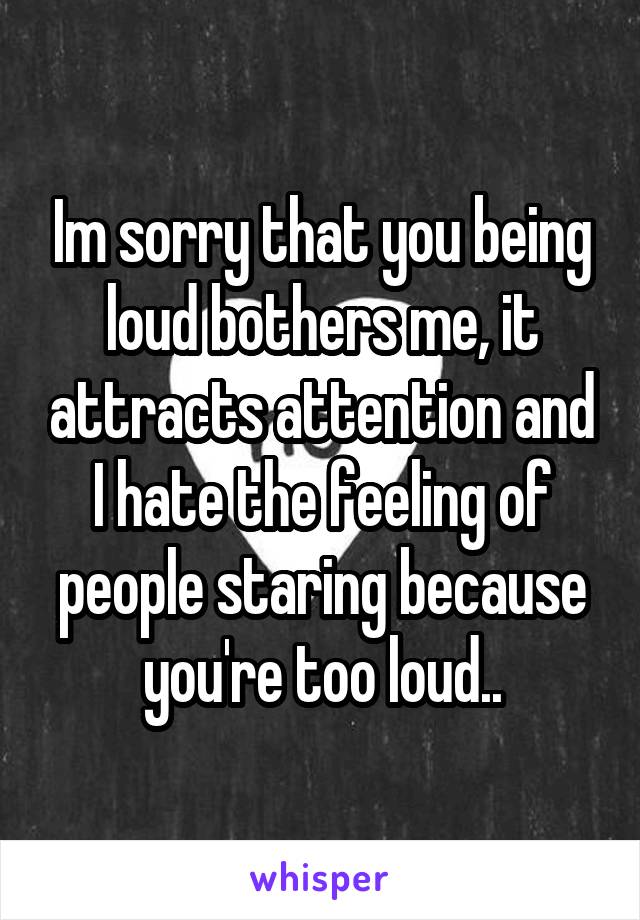 Im sorry that you being loud bothers me, it attracts attention and I hate the feeling of people staring because you're too loud..