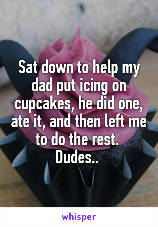 Sat down to help my dad put icing on cupcakes, he did one, ate it, and then left me to do the rest. 
Dudes.. 