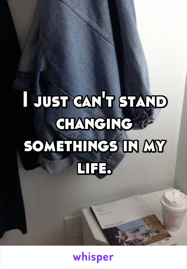 I just can't stand changing somethings in my life.