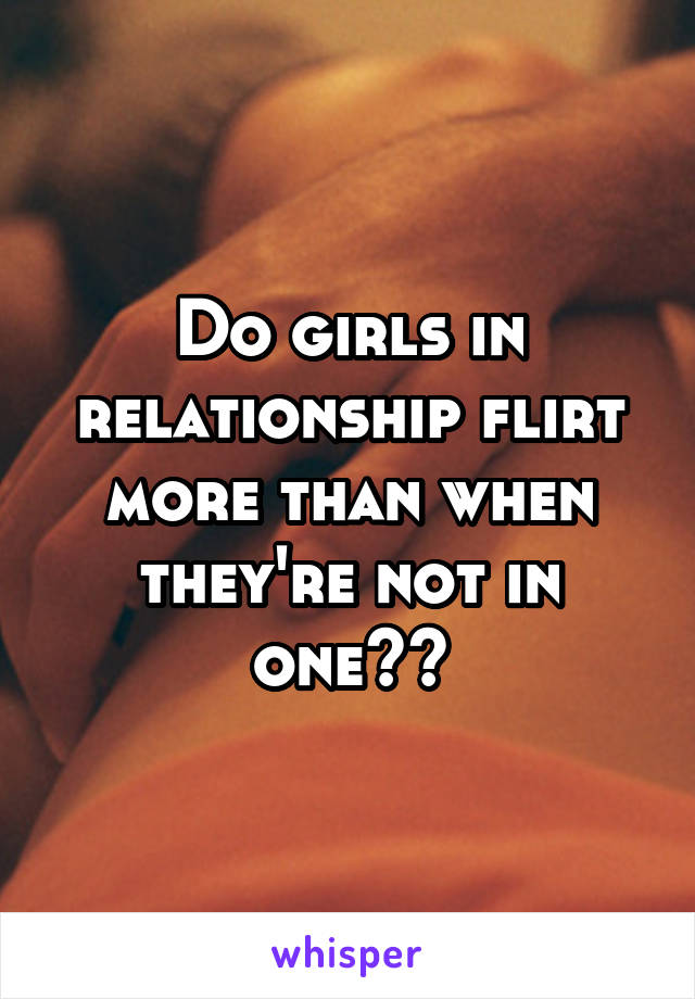 Do girls in relationship flirt more than when they're not in one??