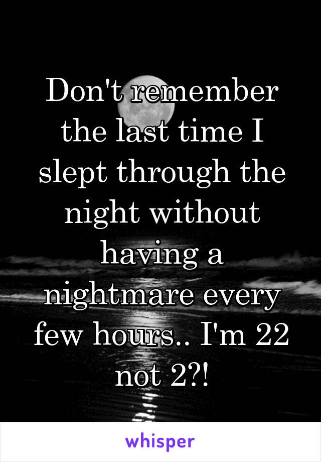 Don't remember the last time I slept through the night without having a nightmare every few hours.. I'm 22 not 2?!