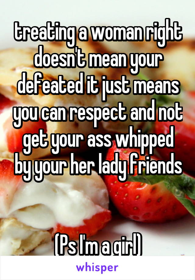 treating a woman right doesn't mean your defeated it just means you can respect and not get your ass whipped by your her lady friends 

(Ps I'm a girl)
