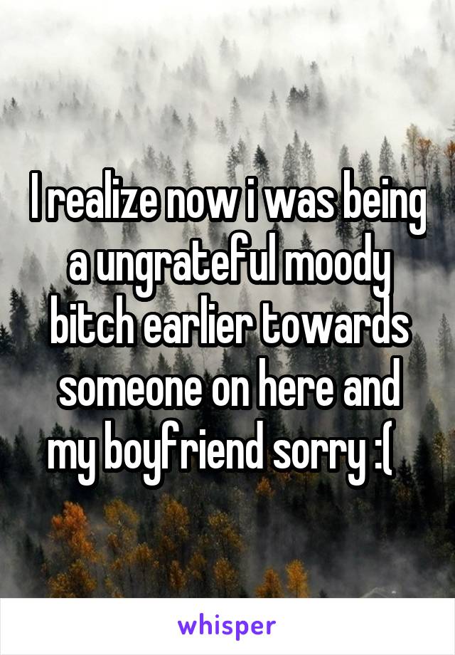 I realize now i was being a ungrateful moody bitch earlier towards someone on here and my boyfriend sorry :(  
