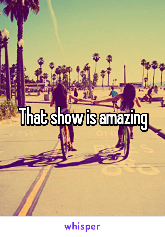 That show is amazing