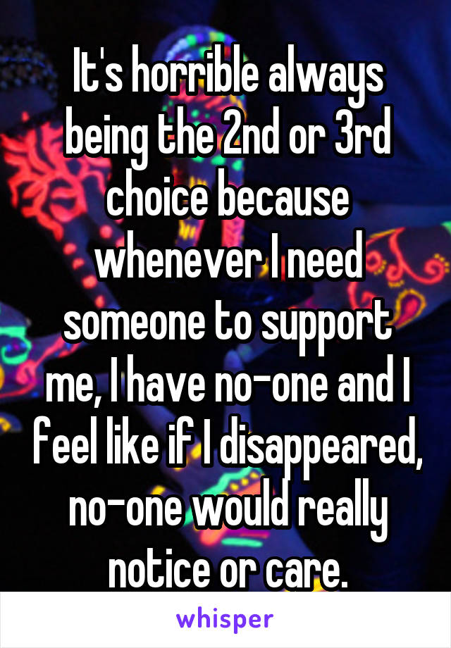 It's horrible always being the 2nd or 3rd choice because whenever I need someone to support me, I have no-one and I feel like if I disappeared, no-one would really notice or care.