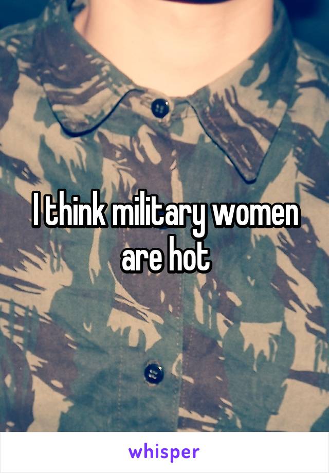 I think military women are hot