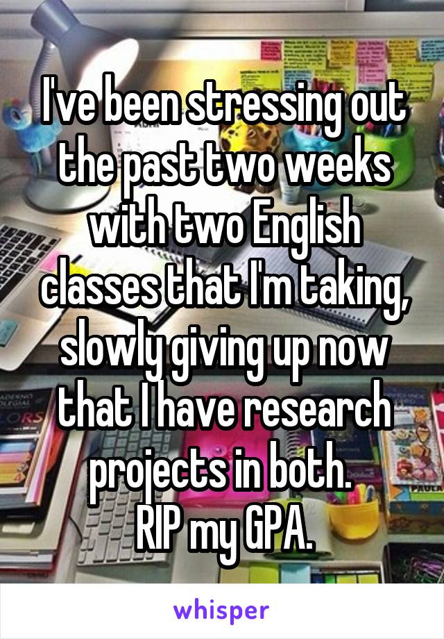 I've been stressing out the past two weeks with two English classes that I'm taking, slowly giving up now that I have research projects in both. 
RIP my GPA.