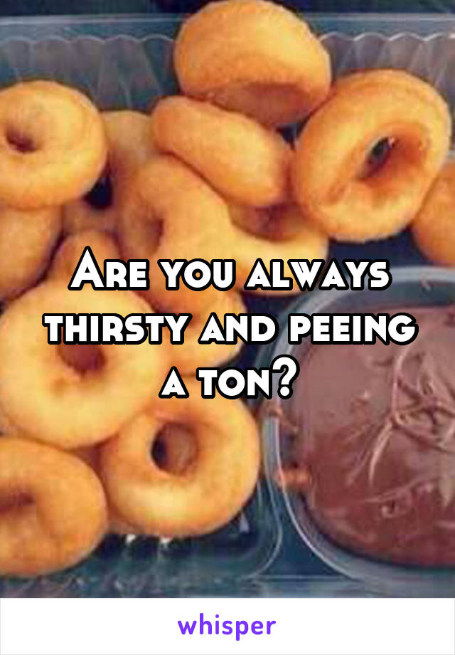 Are you always thirsty and peeing a ton?