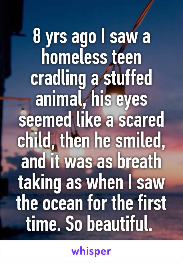 8 yrs ago I saw a homeless teen cradling a stuffed animal, his eyes seemed like a scared child, then he smiled, and it was as breath taking as when I saw the ocean for the first time. So beautiful. 