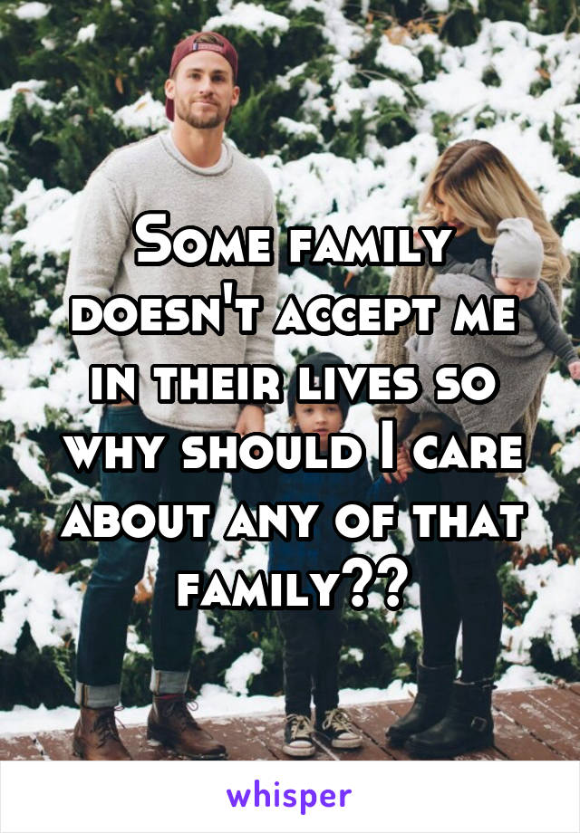 Some family doesn't accept me in their lives so why should I care about any of that family??
