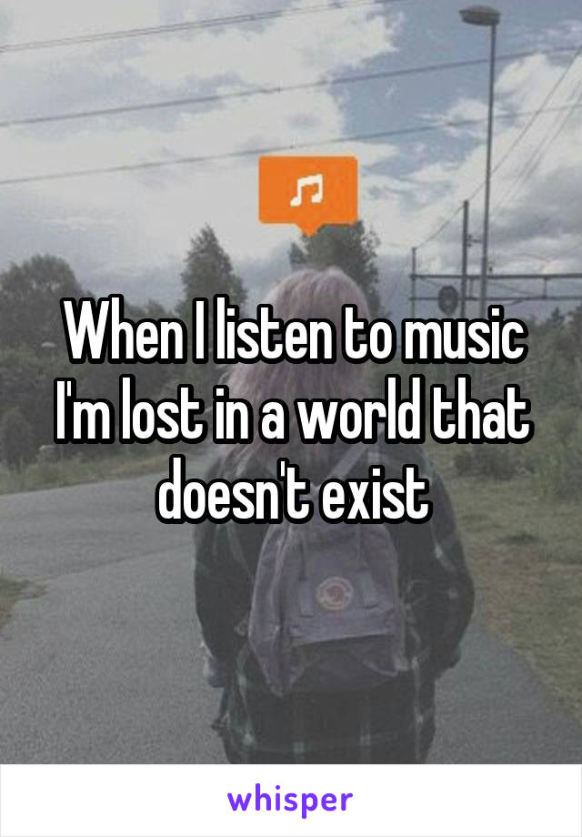 When I listen to music I'm lost in a world that doesn't exist