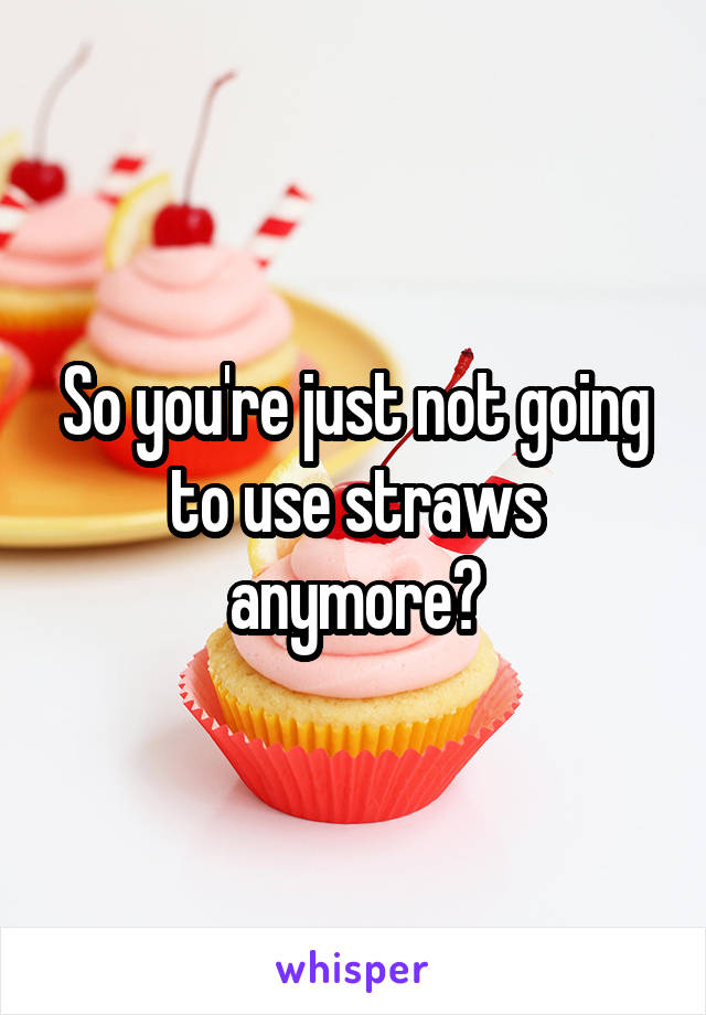 So you're just not going to use straws anymore?