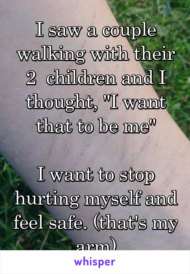 I saw a couple walking with their 2  children and I thought, "I want that to be me"

I want to stop hurting myself and feel safe. (that's my arm)