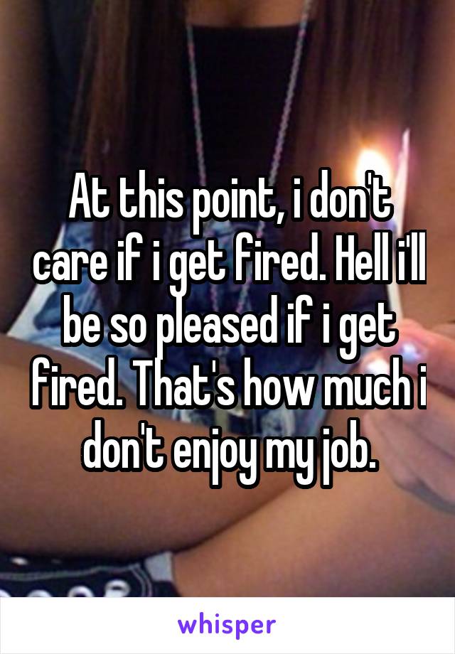 At this point, i don't care if i get fired. Hell i'll be so pleased if i get fired. That's how much i don't enjoy my job.
