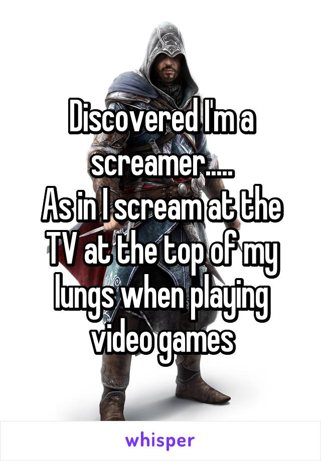 Discovered I'm a screamer.....
As in I scream at the TV at the top of my lungs when playing video games