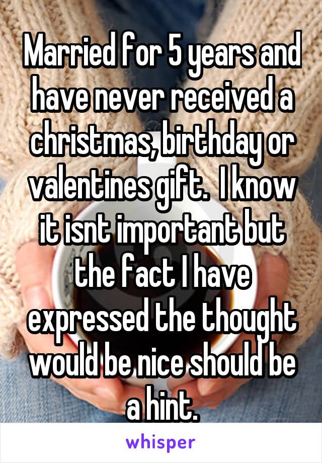 Married for 5 years and have never received a christmas, birthday or valentines gift.  I know it isnt important but the fact I have expressed the thought would be nice should be a hint.