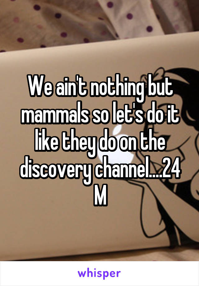 We ain't nothing but mammals so let's do it like they do on the discovery channel....24 M