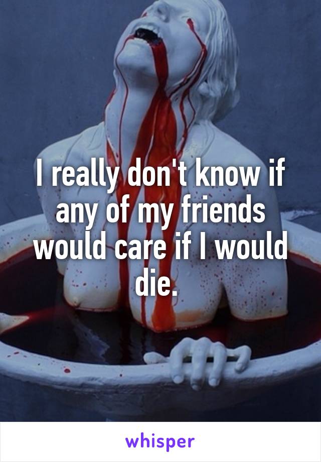 I really don't know if any of my friends would care if I would die. 