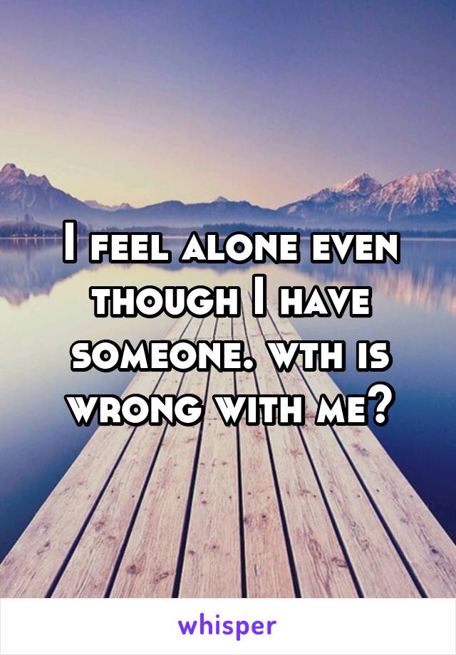 I feel alone even though I have someone. wth is wrong with me?
