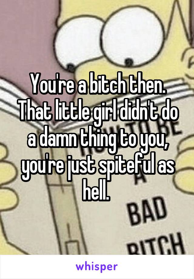 You're a bitch then. That little girl didn't do a damn thing to you, you're just spiteful as hell. 