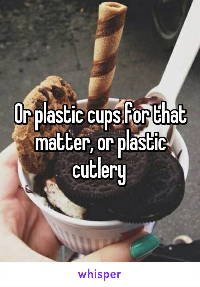 Or plastic cups for that matter, or plastic cutlery 