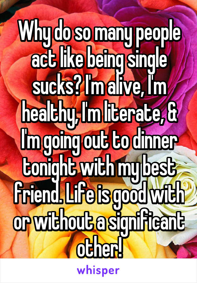 Why do so many people act like being single sucks? I'm alive, I'm healthy, I'm literate, & I'm going out to dinner tonight with my best friend. Life is good with or without a significant other!