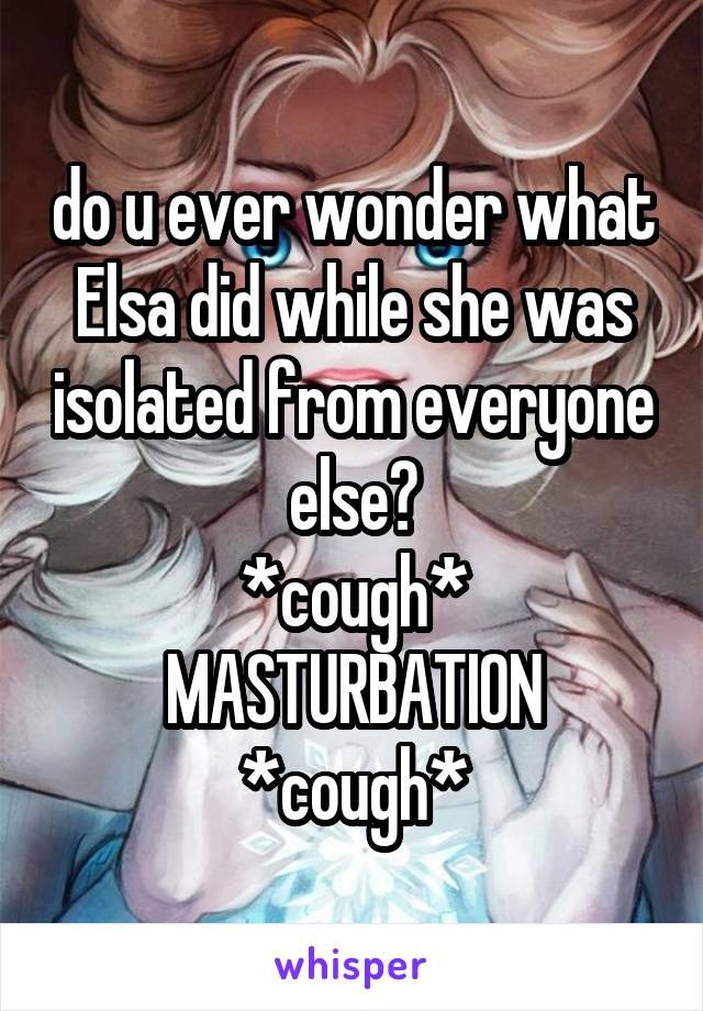 do u ever wonder what Elsa did while she was isolated from everyone else?
*cough* MASTURBATION *cough*