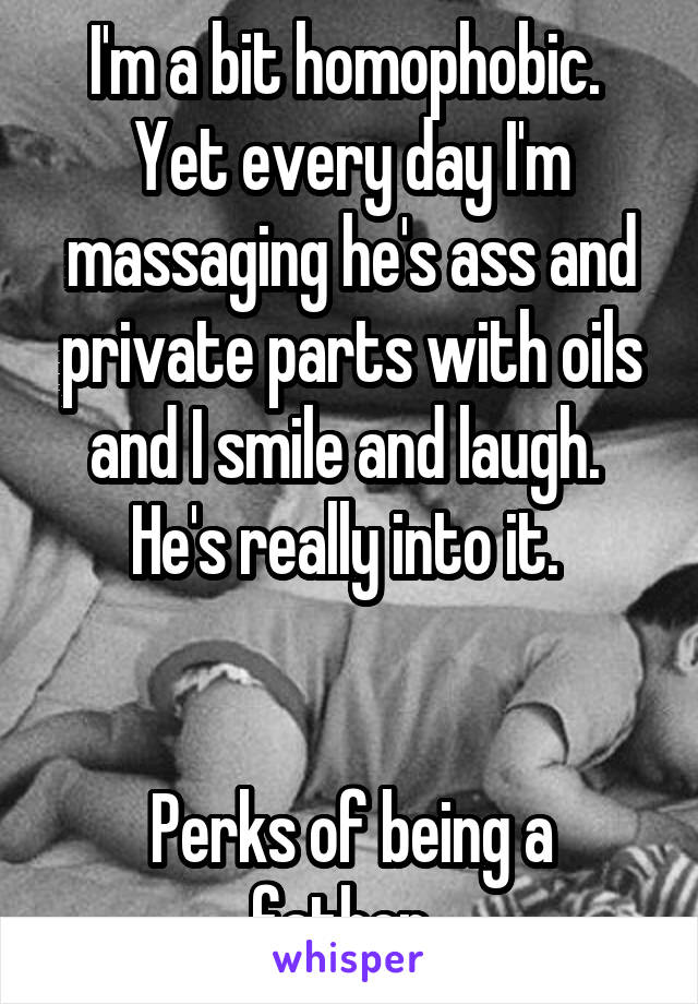 I'm a bit homophobic. 
Yet every day I'm massaging he's ass and private parts with oils and I smile and laugh. 
He's really into it. 


Perks of being a father. 