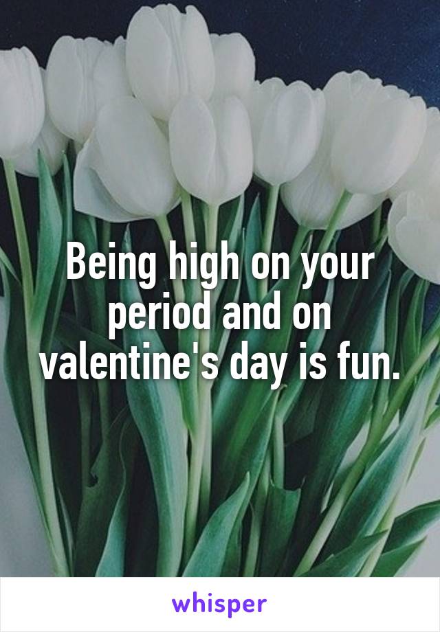 Being high on your period and on valentine's day is fun.