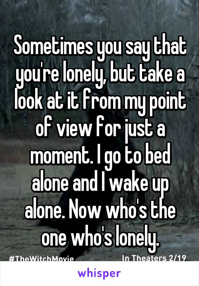 Sometimes you say that you're lonely, but take a look at it from my point of view for just a moment. I go to bed alone and I wake up alone. Now who's the one who's lonely.
