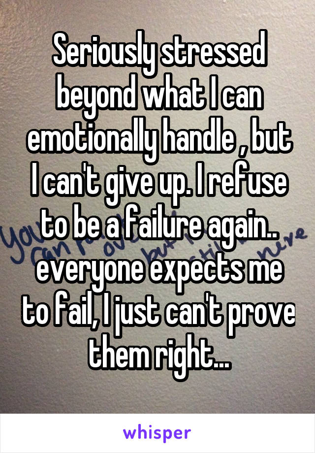 Seriously stressed beyond what I can emotionally handle , but I can't give up. I refuse to be a failure again.. everyone expects me to fail, I just can't prove them right...
