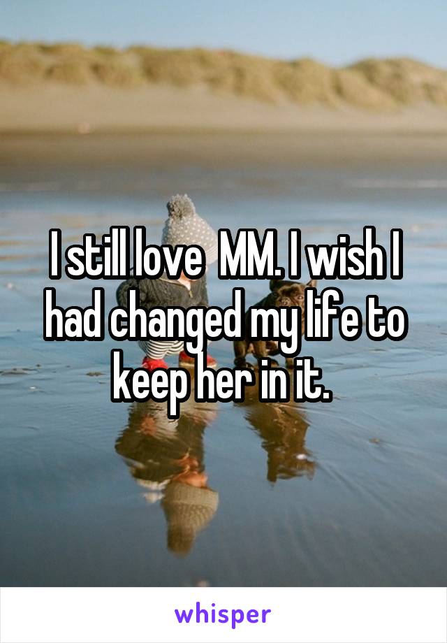 I still love  MM. I wish I had changed my life to keep her in it. 
