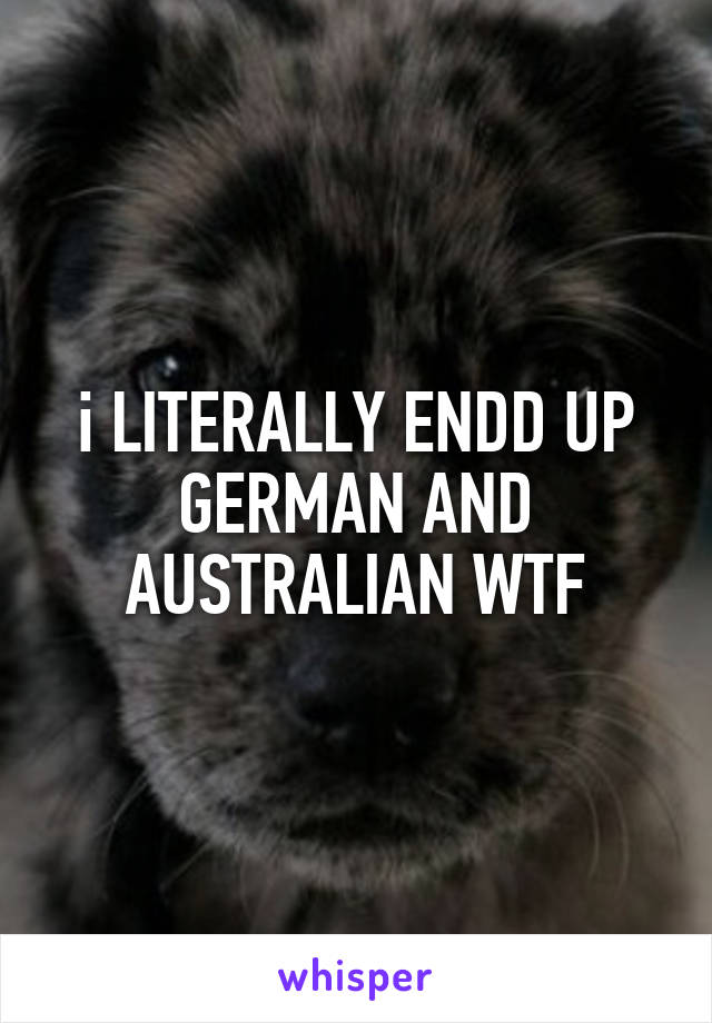 i LITERALLY ENDD UP GERMAN AND AUSTRALIAN WTF