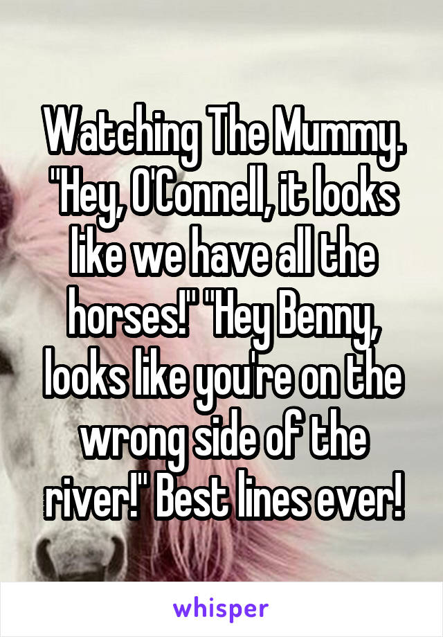 Watching The Mummy. "Hey, O'Connell, it looks like we have all the horses!" "Hey Benny, looks like you're on the wrong side of the river!" Best lines ever!