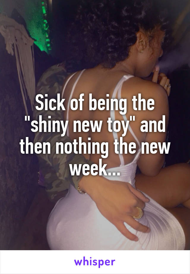 Sick of being the "shiny new toy" and then nothing the new week...