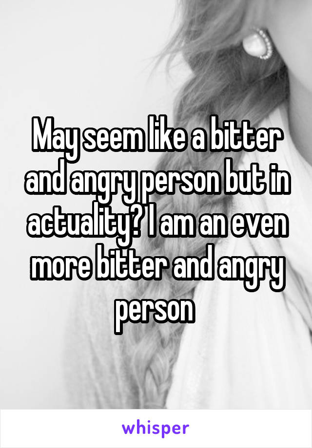May seem like a bitter and angry person but in actuality? I am an even more bitter and angry person 
