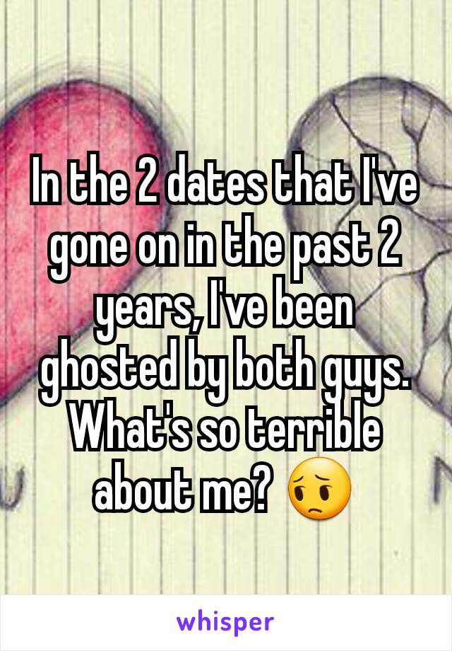 In the 2 dates that I've gone on in the past 2 years, I've been ghosted by both guys. What's so terrible about me? 😔