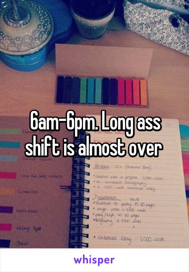 6am-6pm. Long ass shift is almost over 