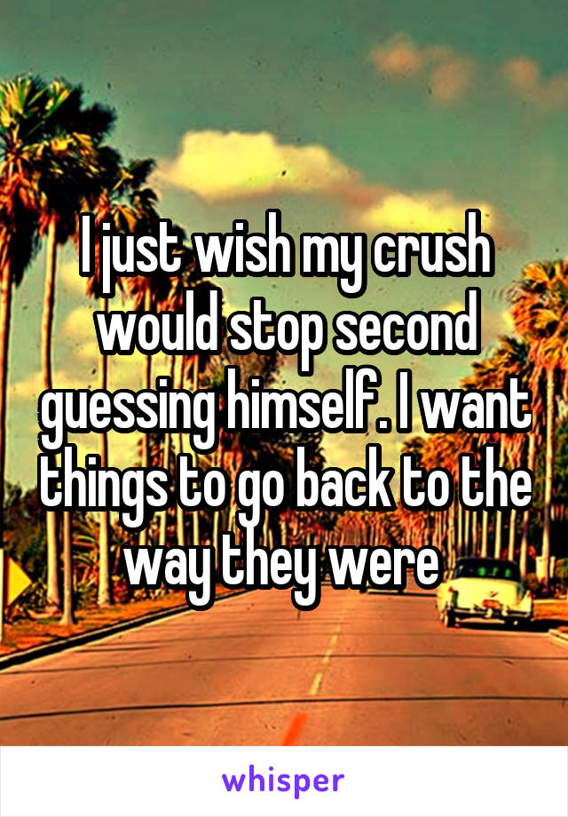 I just wish my crush would stop second guessing himself. I want things to go back to the way they were 
